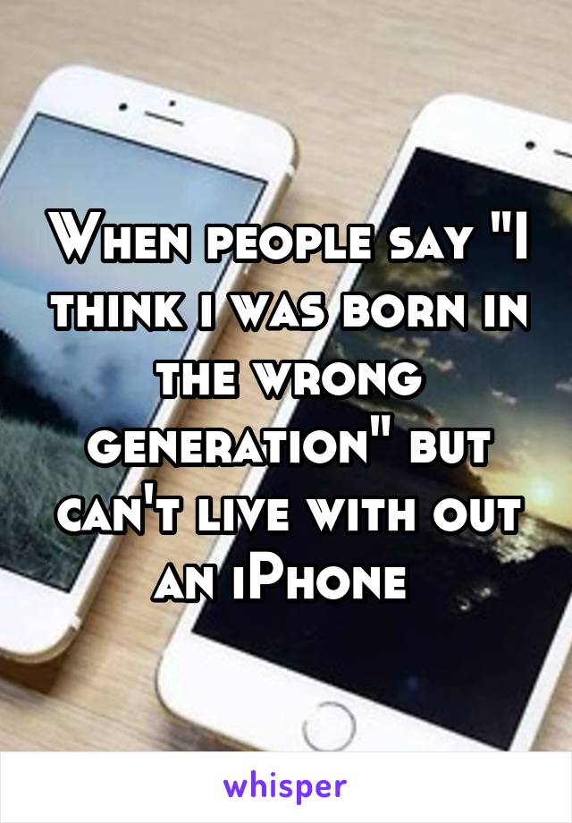 When people say "I think i was born in the wrong generation" but can't live with out an iPhone 