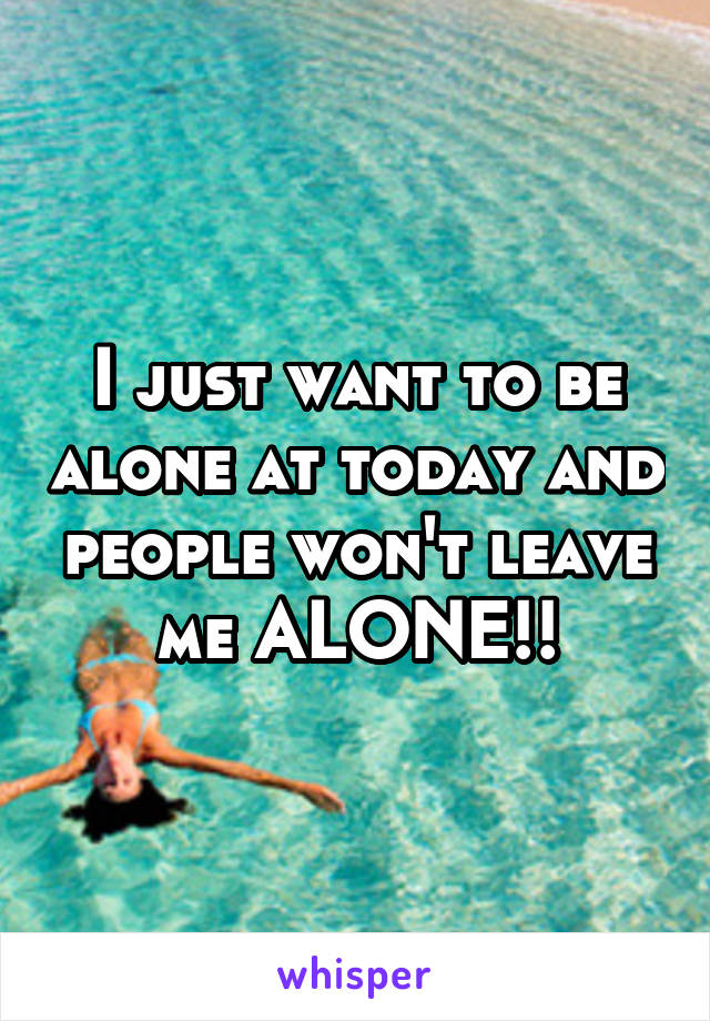 I just want to be alone at today and people won't leave me ALONE!!