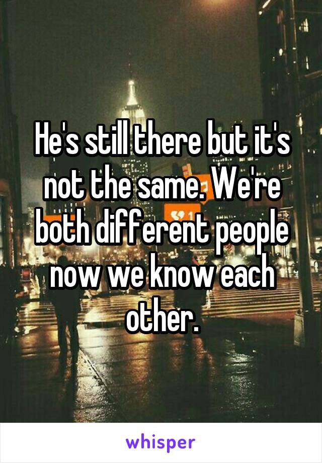 He's still there but it's not the same. We're both different people now we know each other.
