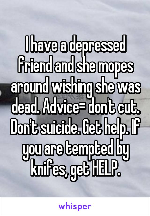 I have a depressed friend and she mopes around wishing she was dead. Advice= don't cut. Don't suicide. Get help. If you are tempted by knifes, get HELP.