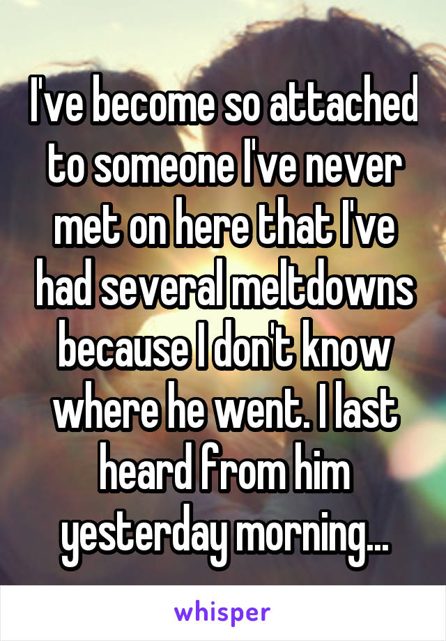 I've become so attached to someone I've never met on here that I've had several meltdowns because I don't know where he went. I last heard from him yesterday morning...