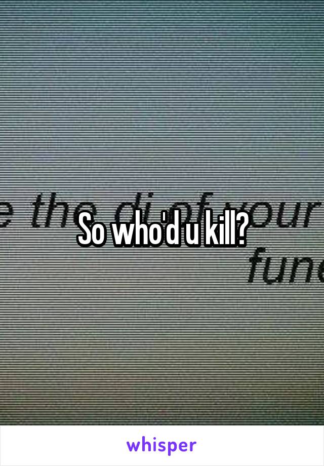 So who'd u kill?