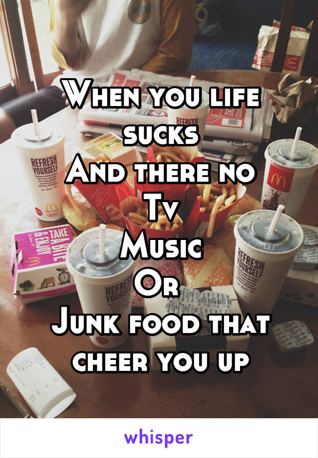 When you life sucks
And there no
Tv
Music
Or 
Junk food that cheer you up