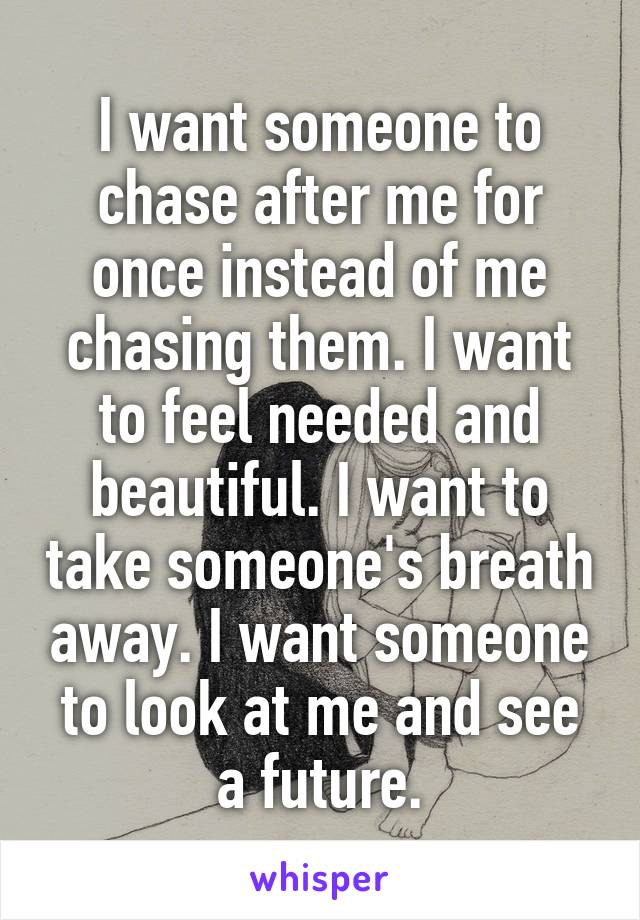 I want someone to chase after me for once instead of me chasing them. I want to feel needed and beautiful. I want to take someone's breath away. I want someone to look at me and see a future.