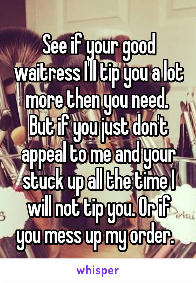 See if your good waitress I'll tip you a lot more then you need.  But if you just don't appeal to me and your stuck up all the time I will not tip you. Or if you mess up my order.  