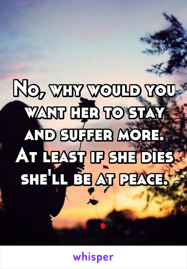 No, why would you want her to stay and suffer more. At least if she dies she'll be at peace.