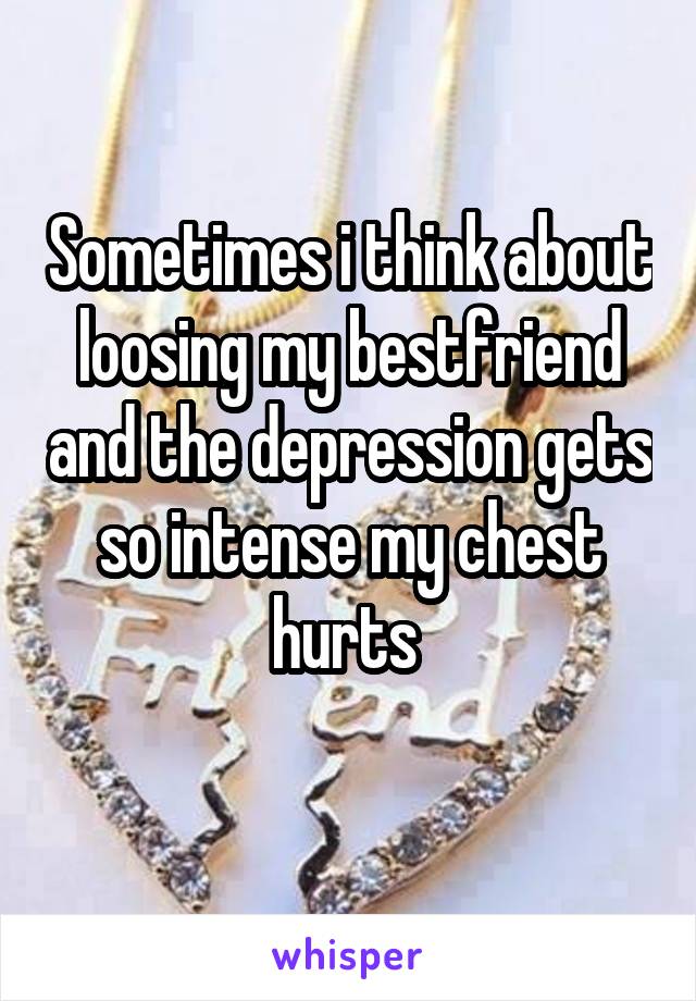 Sometimes i think about loosing my bestfriend and the depression gets so intense my chest hurts 
