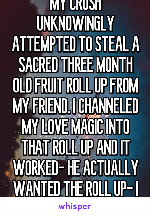 MY CRUSH UNKNOWINGLY ATTEMPTED TO STEAL A SACRED THREE MONTH OLD FRUIT ROLL UP FROM MY FRIEND. I CHANNELED MY LOVE MAGIC INTO THAT ROLL UP AND IT WORKED- HE ACTUALLY WANTED THE ROLL UP- I AM A ROLL UP