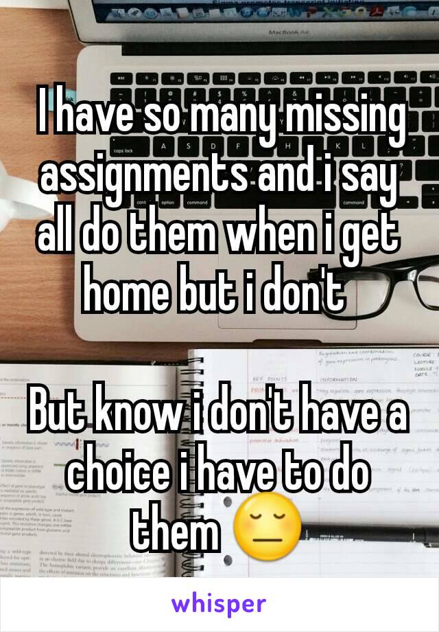  I have so many missing assignments and i say all do them when i get home but i don't 

But know i don't have a choice i have to do them 😔