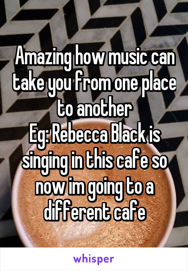Amazing how music can take you from one place to another
Eg: Rebecca Black is singing in this cafe so now im going to a different cafe