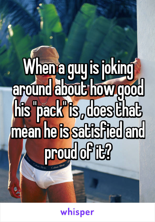 When a guy is joking around about how good his "pack" is , does that mean he is satisfied and proud of it?