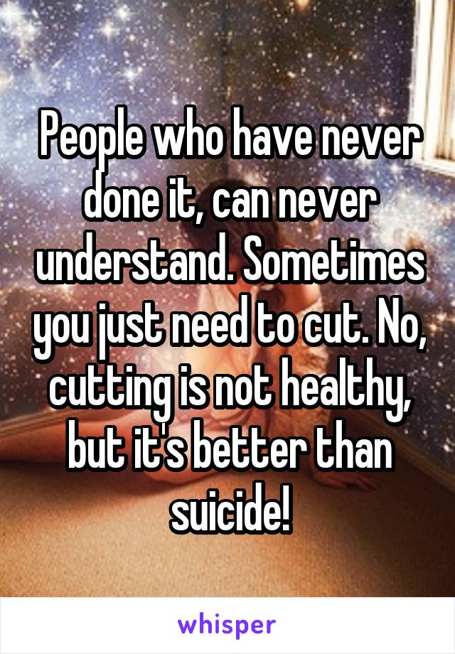 People who have never done it, can never understand. Sometimes you just need to cut. No, cutting is not healthy, but it's better than suicide!