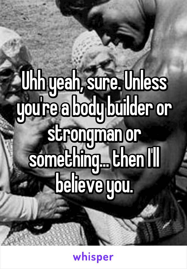 Uhh yeah, sure. Unless you're a body builder or strongman or something... then I'll believe you.