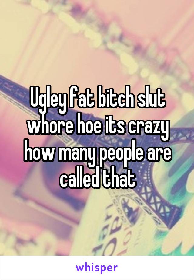 Ugley fat bitch slut whore hoe its crazy how many people are called that