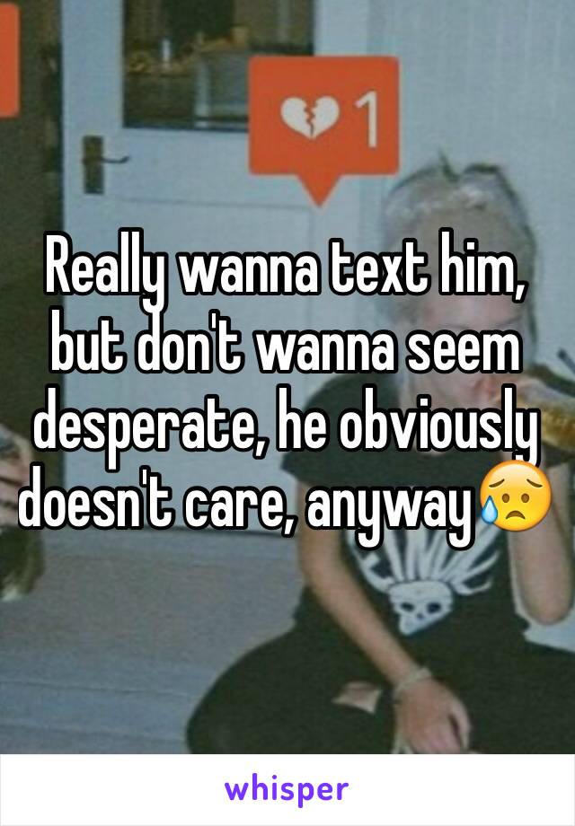 Really wanna text him, but don't wanna seem desperate, he obviously doesn't care, anyway😥