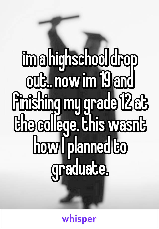 im a highschool drop out.. now im 19 and finishing my grade 12 at the college. this wasnt how I planned to graduate.