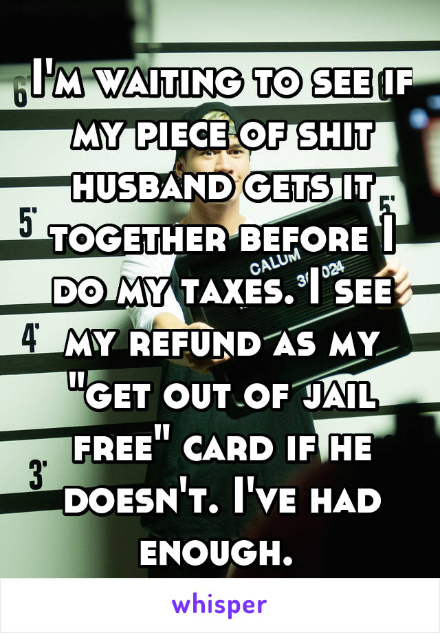 I'm waiting to see if my piece of shit husband gets it together before I do my taxes. I see my refund as my "get out of jail free" card if he doesn't. I've had enough. 