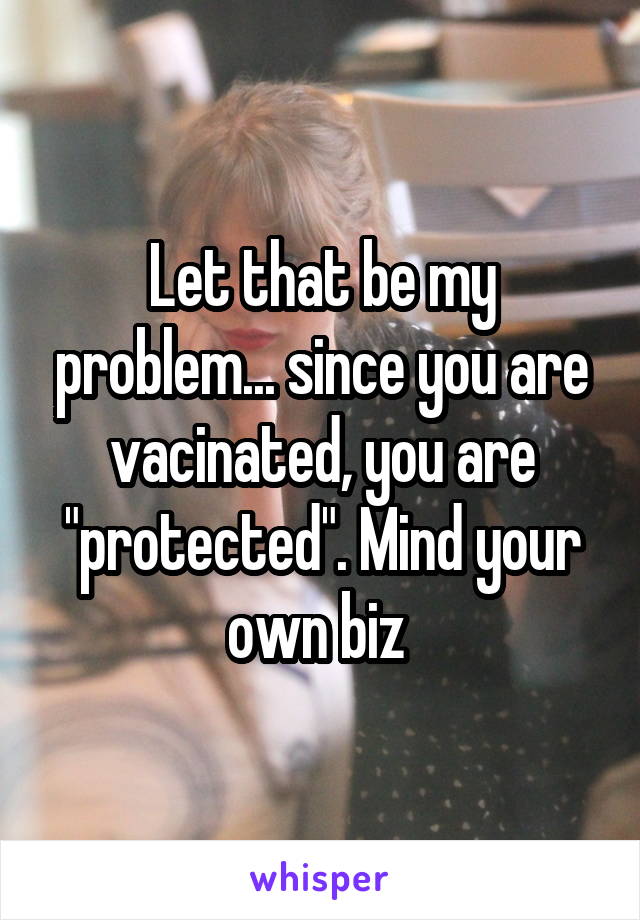 Let that be my problem... since you are vacinated, you are "protected". Mind your own biz 