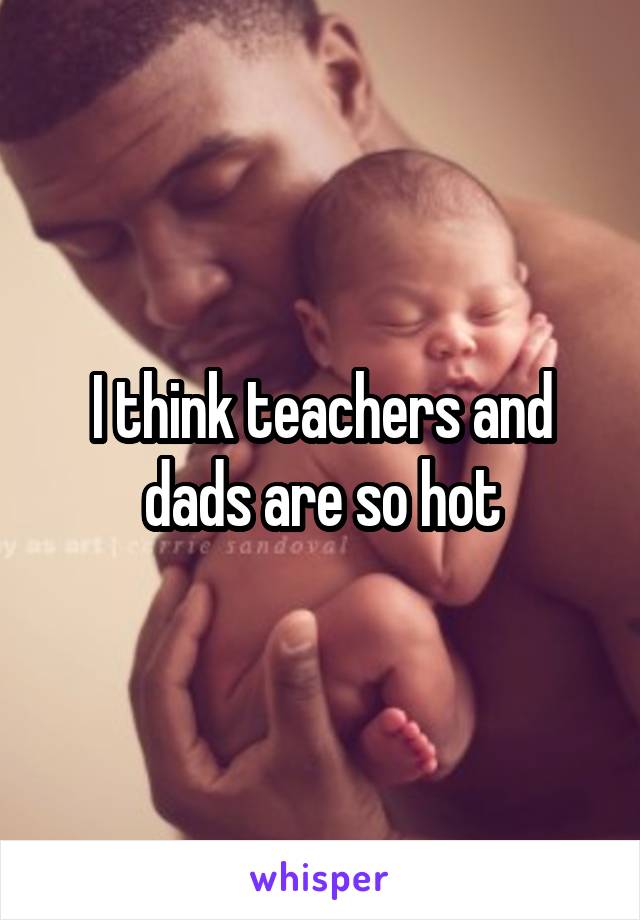 I think teachers and dads are so hot