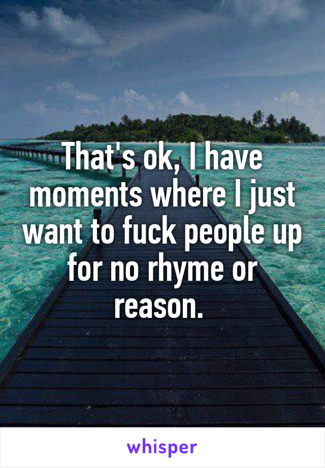 That's ok, I have moments where I just want to fuck people up for no rhyme or reason. 