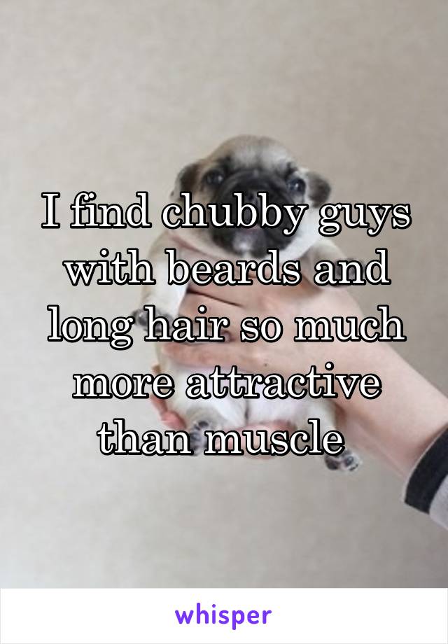 I find chubby guys with beards and long hair so much more attractive than muscle 