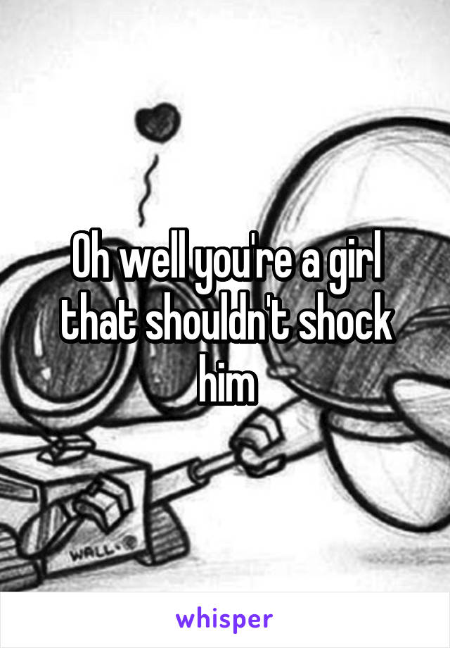 Oh well you're a girl that shouldn't shock him
