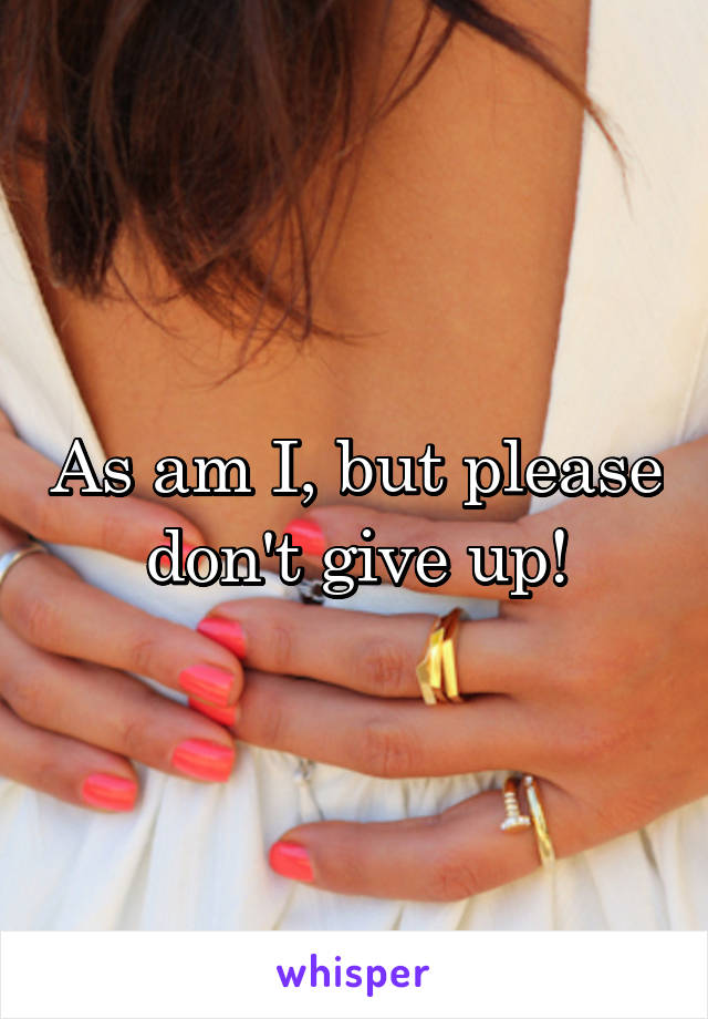 As am I, but please don't give up!