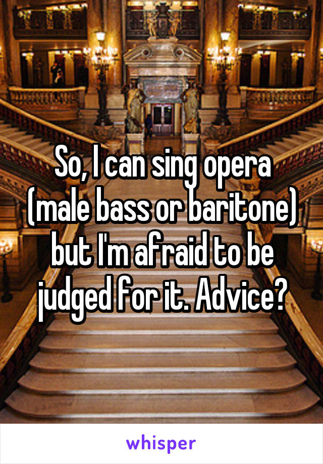 So, I can sing opera (male bass or baritone) but I'm afraid to be judged for it. Advice?