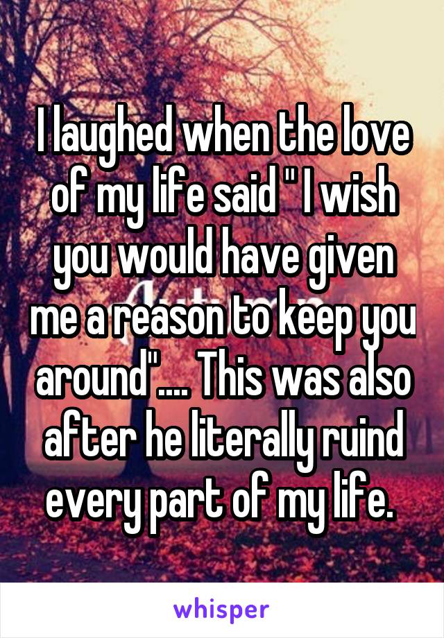 I laughed when the love of my life said " I wish you would have given me a reason to keep you around".... This was also after he literally ruind every part of my life. 