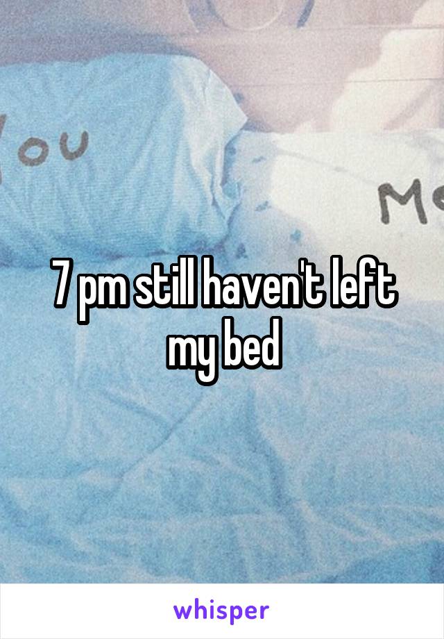 7 pm still haven't left my bed