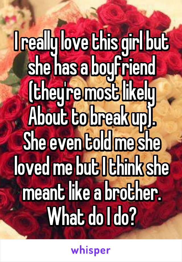 I really love this girl but she has a boyfriend (they're most likely
About to break up). She even told me she loved me but I think she meant like a brother. What do I do?