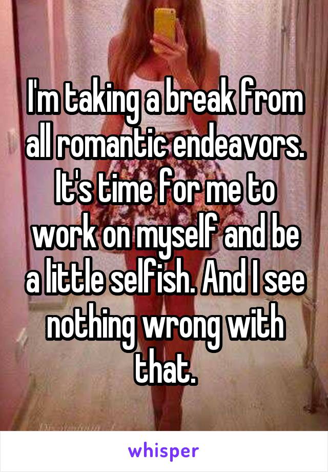 I'm taking a break from all romantic endeavors. It's time for me to work on myself and be a little selfish. And I see nothing wrong with that.