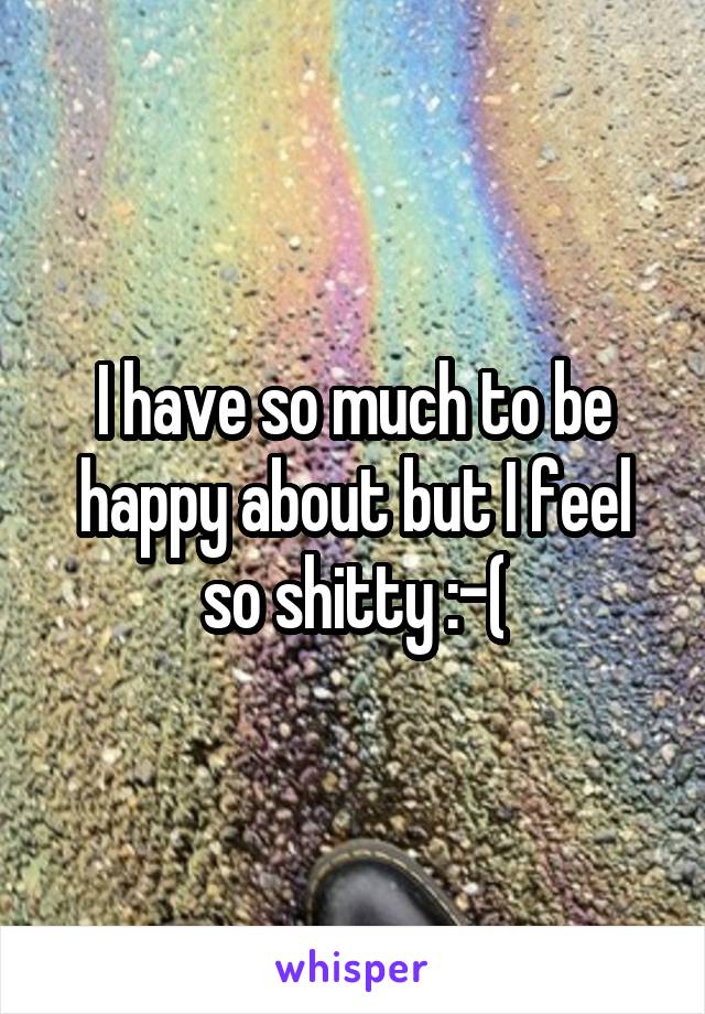 I have so much to be happy about but I feel so shitty :-(