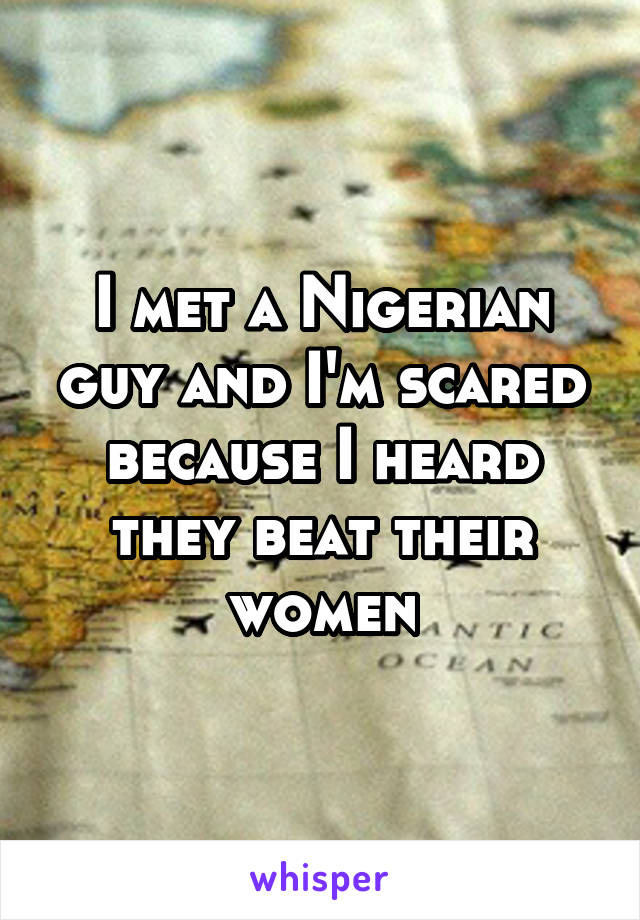 I met a Nigerian guy and I'm scared because I heard they beat their women
