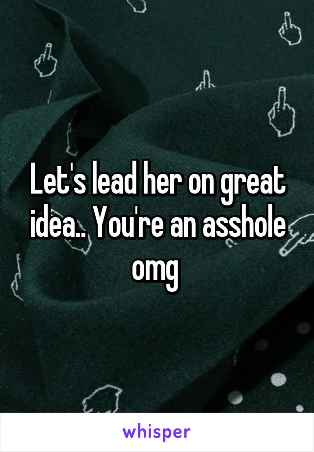 Let's lead her on great idea.. You're an asshole omg 