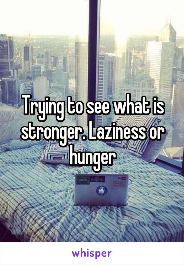 Trying to see what is stronger. Laziness or hunger