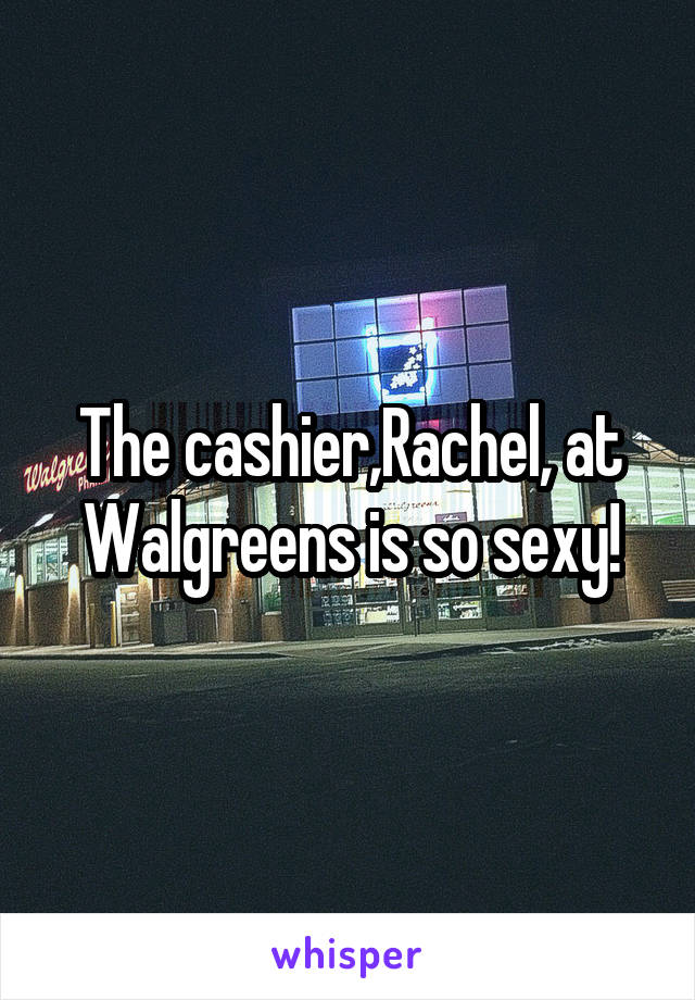The cashier,Rachel, at Walgreens is so sexy!