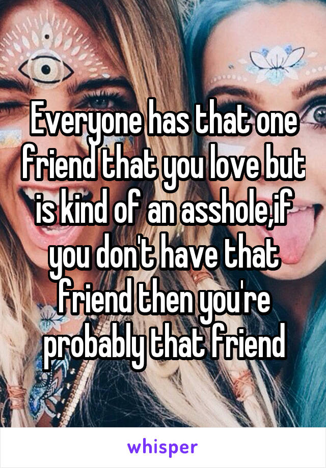 Everyone has that one friend that you love but is kind of an asshole,if you don't have that friend then you're probably that friend