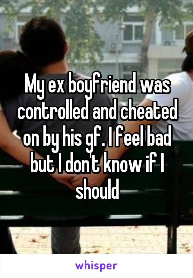 My ex boyfriend was controlled and cheated on by his gf. I feel bad but I don't know if I should