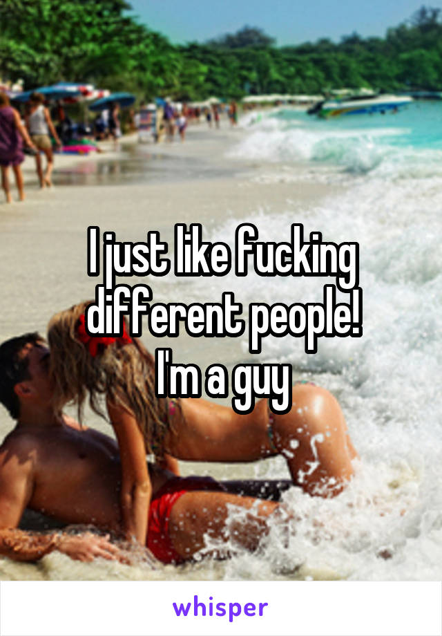 I just like fucking different people!
I'm a guy