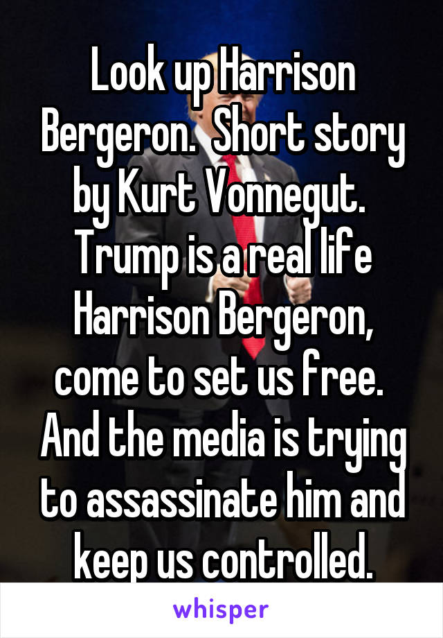 Look up Harrison Bergeron.  Short story by Kurt Vonnegut.  Trump is a real life Harrison Bergeron, come to set us free.  And the media is trying to assassinate him and keep us controlled.