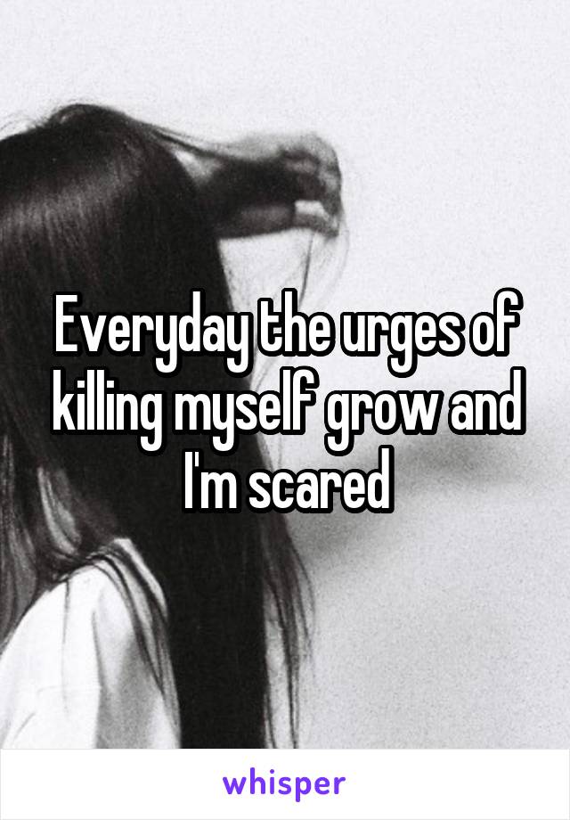 Everyday the urges of killing myself grow and I'm scared