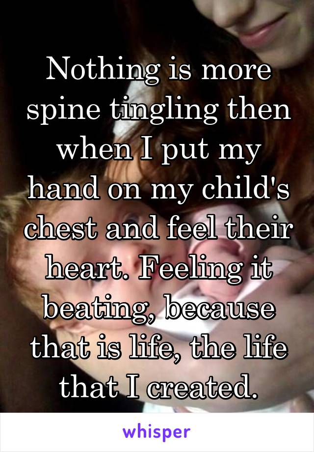 Nothing is more spine tingling then when I put my hand on my child's chest and feel their heart. Feeling it beating, because that is life, the life that I created.