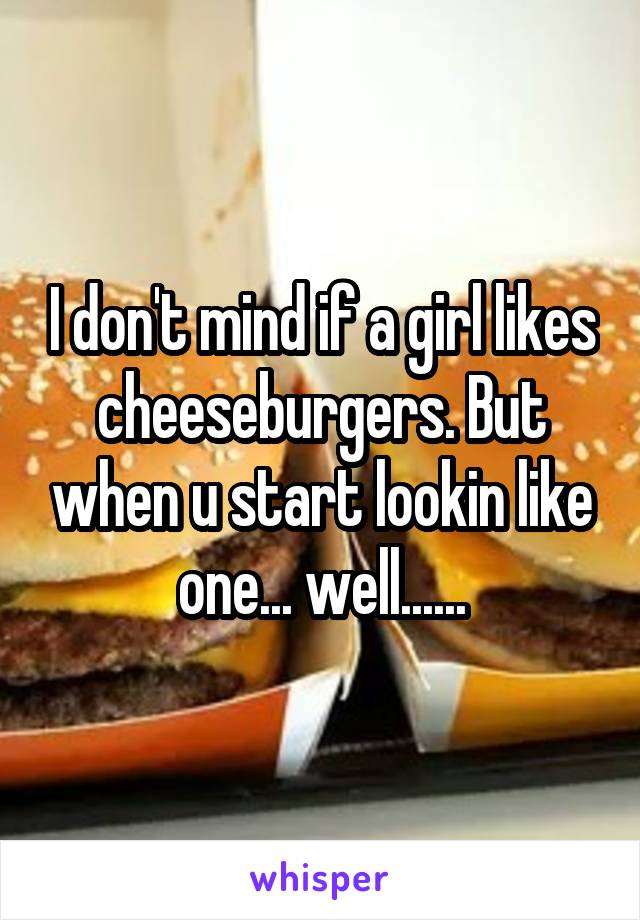 I don't mind if a girl likes cheeseburgers. But when u start lookin like one... well......