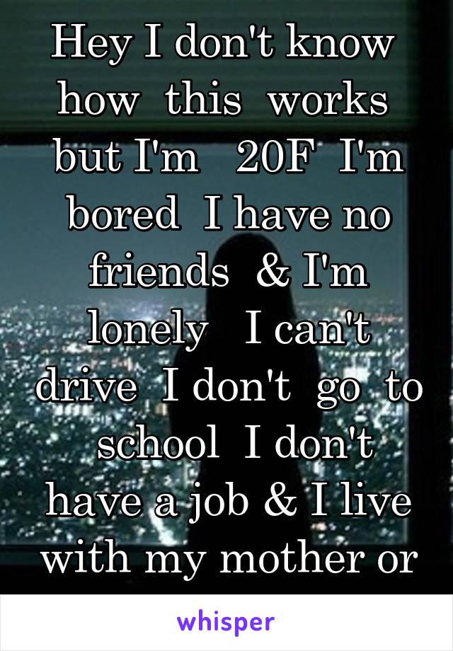 Hey I don't know  how  this  works  but I'm   20F  I'm bored  I have no friends  & I'm lonely   I can't drive  I don't  go  to  school  I don't have a job & I live with my mother or my dad & brother 