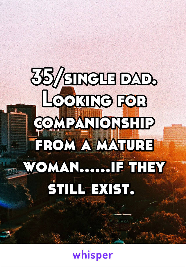 35/single dad. Looking for companionship from a mature woman......if they still exist. 