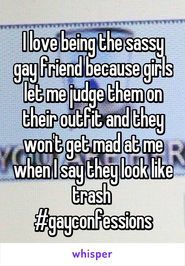 I love being the sassy gay friend because girls let me judge them on their outfit and they won't get mad at me when I say they look like trash 
#gayconfessions