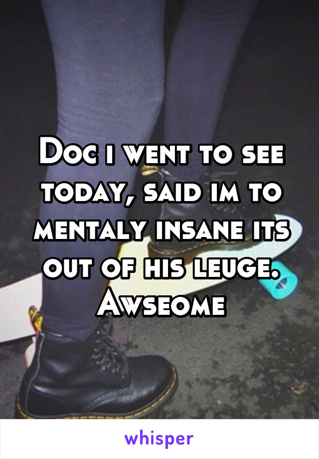 Doc i went to see today, said im to mentaly insane its out of his leuge. Awseome