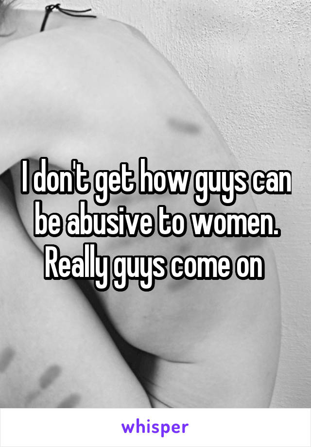 I don't get how guys can be abusive to women. Really guys come on 