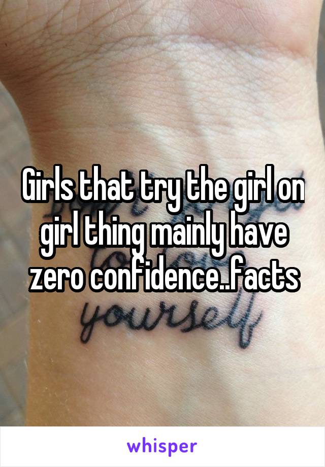 Girls that try the girl on girl thing mainly have zero confidence..facts